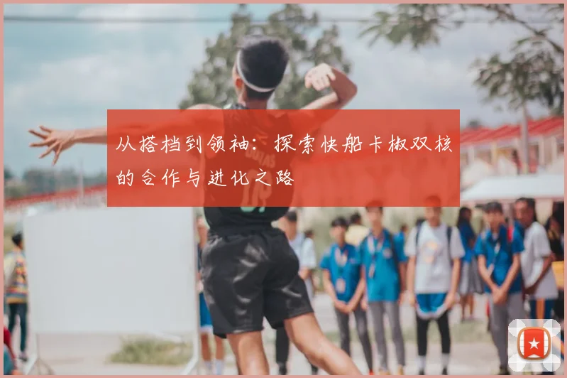 从搭档到领袖：探索快船卡椒双核的合作与进化之路