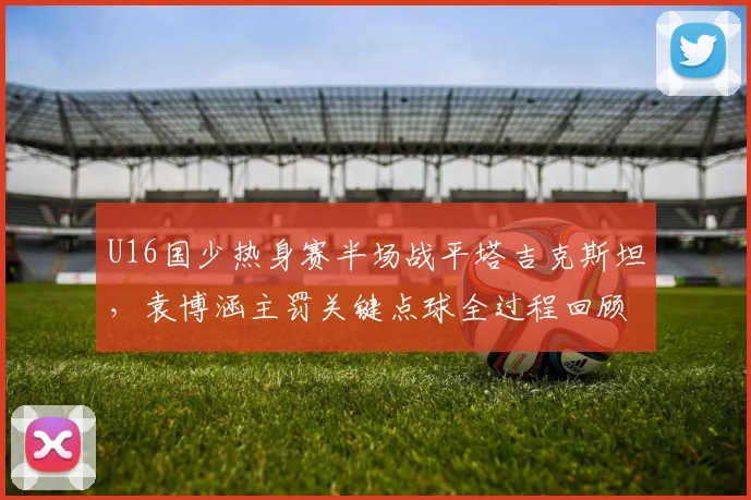 U16国少热身赛半场战平塔吉克斯坦，袁博涵主罚关键点球全过程回顾