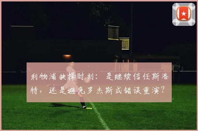 利物浦抉择时刻：是继续信任斯洛特，还是避免罗杰斯式错误重演？