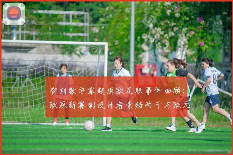智利数学家起诉欧足联事件回顾：欧冠新赛制设计者索赔两千万欧元，2025赛季赛制变革引争议