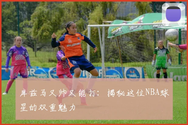 库兹马又帅又能打：揭秘这位NBA球星的双重魅力