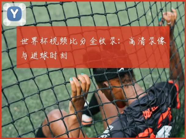 世界杯视频比分全收录：高清录像与进球时刻