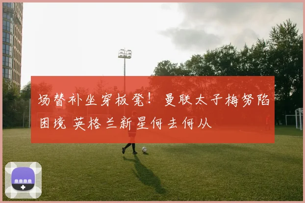 场替补坐穿板凳！曼联太子梅努陷困境 英格兰新星何去何从