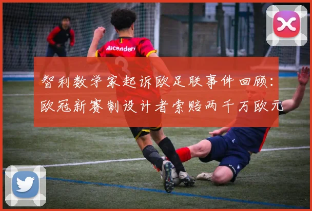 智利数学家起诉欧足联事件回顾：欧冠新赛制设计者索赔两千万欧元，2025赛季赛制变革引争议