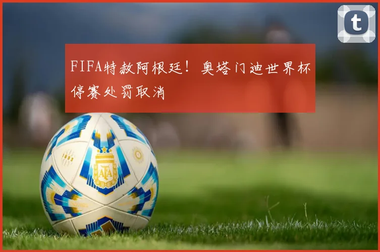 FIFA特赦阿根廷！奥塔门迪世界杯停赛处罚取消
