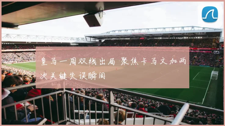 皇马一周双线出局 聚焦卡马文加两次关键失误瞬间