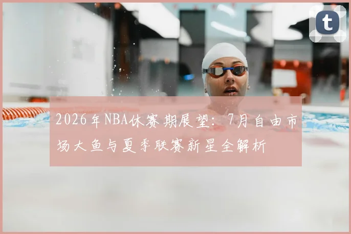 2026年NBA休赛期展望：7月自由市场大鱼与夏季联赛新星全解析