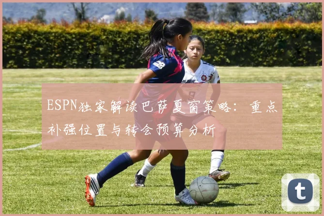 ESPN独家解读巴萨夏窗策略：重点补强位置与转会预算分析