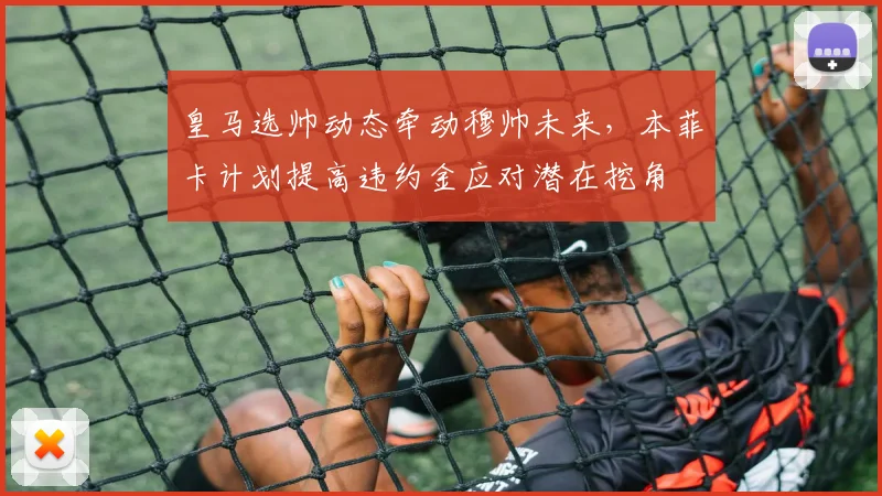 皇马选帅动态牵动穆帅未来，本菲卡计划提高违约金应对潜在挖角