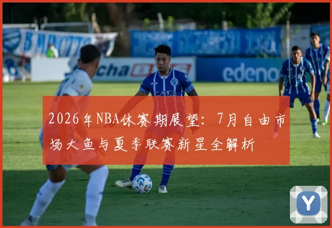 2026年NBA休赛期展望：7月自由市场大鱼与夏季联赛新星全解析