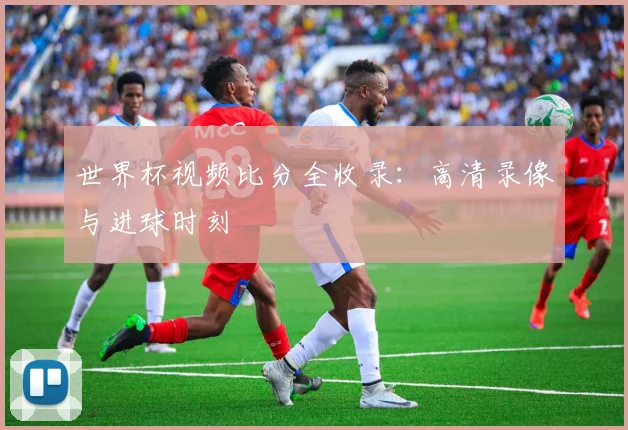 世界杯视频比分全收录：高清录像与进球时刻