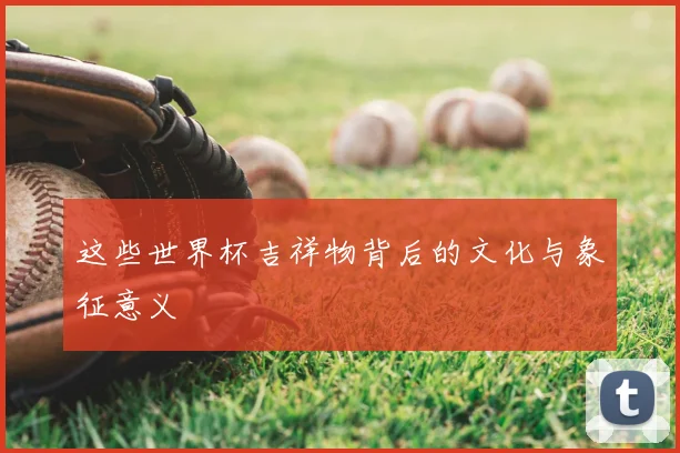 这些世界杯吉祥物背后的文化与象征意义