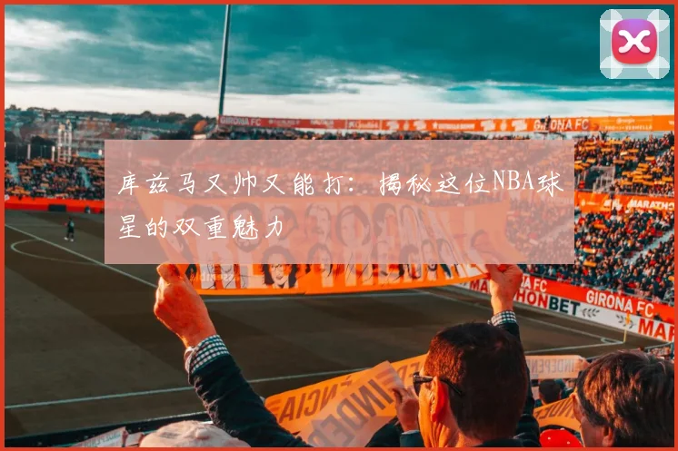 库兹马又帅又能打：揭秘这位NBA球星的双重魅力